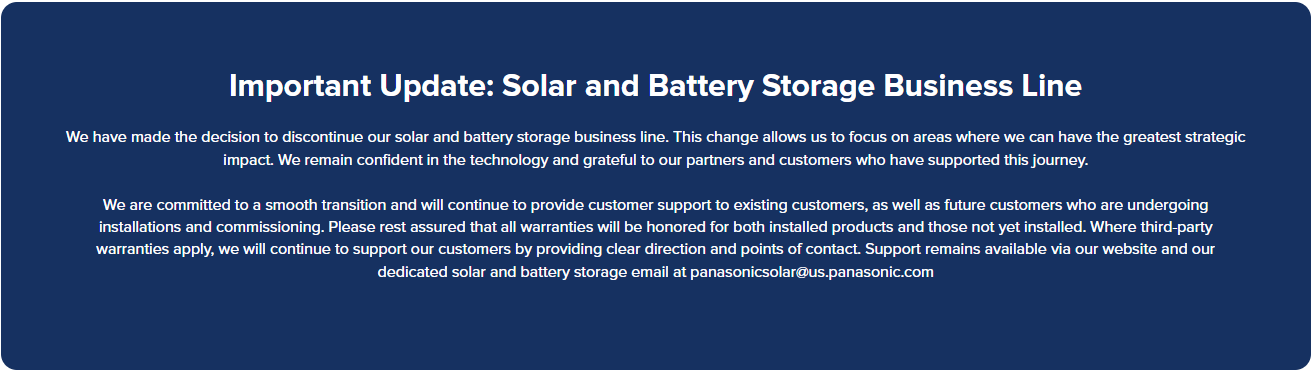 A screenshot from the Panasonic Solar North America website that reads "Important Update: Solar and Battery Storage Business Line  We have made the decision to discontinue our solar and battery storage business line. This change allows us to focus on areas where we can have the greatest strategic impact. We remain confident in the technology and grateful to our partners and customers who have supported this journey.  We are committed to a smooth transition and will continue to provide customer support to existing customers, as well as future customers who are undergoing installations and commissioning. Please rest assured that all warranties will be honored for both installed products and those not yet installed. Where third-party warranties apply, we will continue to support our customers by providing clear direction and points of contact. Support remains available via our website and our dedicated solar and battery storage email at panasonicsolar@us.panasonic.com